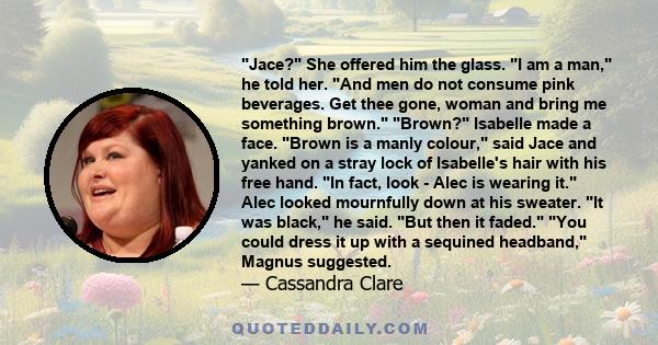 Jace? She offered him the glass. I am a man, he told her. And men do not consume pink beverages. Get thee gone, woman and bring me something brown. Brown? Isabelle made a face. Brown is a manly colour, said Jace and