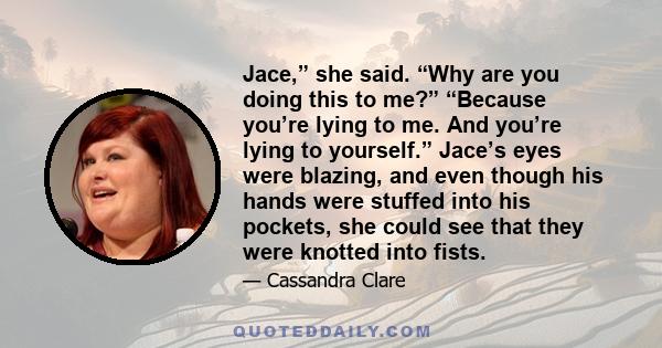 Jace,” she said. “Why are you doing this to me?” “Because you’re lying to me. And you’re lying to yourself.” Jace’s eyes were blazing, and even though his hands were stuffed into his pockets, she could see that they