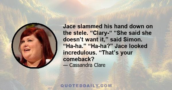 Jace slammed his hand down on the stele. “Clary-“ “She said she doesn’t want it,” said Simon. “Ha-ha.” “Ha-ha?” Jace looked incredulous. “That’s your comeback?