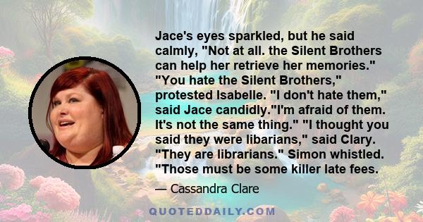 Jace's eyes sparkled, but he said calmly, Not at all. the Silent Brothers can help her retrieve her memories. You hate the Silent Brothers, protested Isabelle. I don't hate them, said Jace candidly.I'm afraid of them.