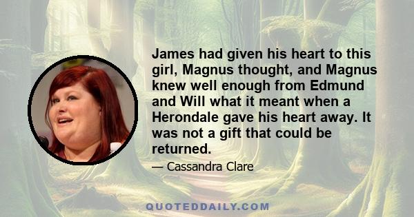 James had given his heart to this girl, Magnus thought, and Magnus knew well enough from Edmund and Will what it meant when a Herondale gave his heart away. It was not a gift that could be returned.