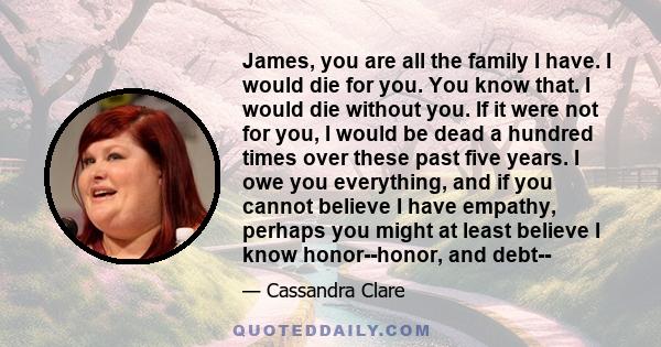 James, you are all the family I have. I would die for you. You know that. I would die without you. If it were not for you, I would be dead a hundred times over these past five years. I owe you everything, and if you