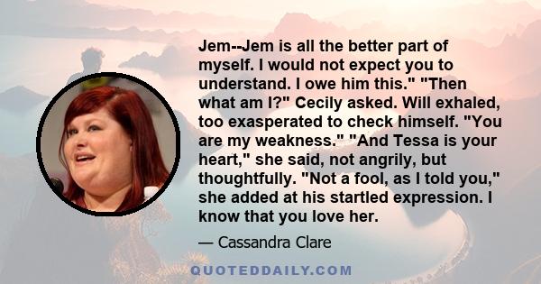 Jem--Jem is all the better part of myself. I would not expect you to understand. I owe him this. Then what am I? Cecily asked. Will exhaled, too exasperated to check himself. You are my weakness. And Tessa is your