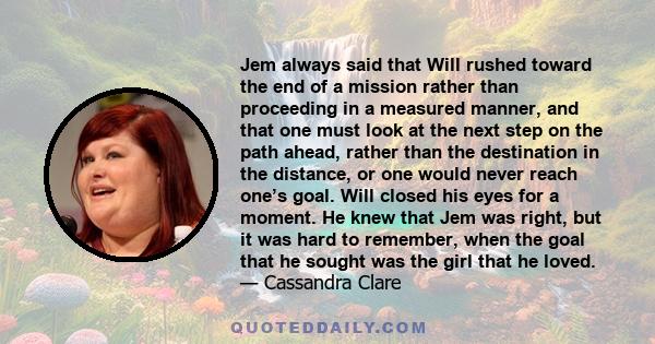 Jem always said that Will rushed toward the end of a mission rather than proceeding in a measured manner, and that one must look at the next step on the path ahead, rather than the destination in the distance, or one