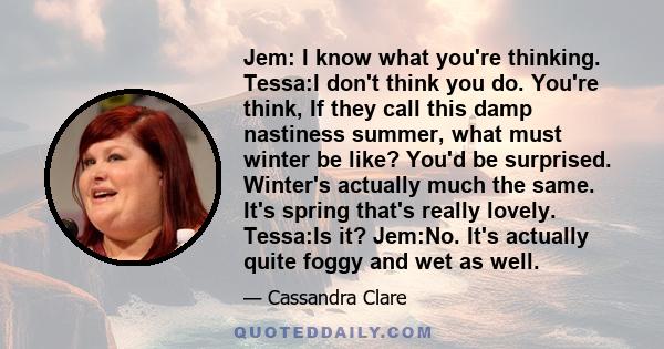 Jem: I know what you're thinking. Tessa:I don't think you do. You're think, If they call this damp nastiness summer, what must winter be like? You'd be surprised. Winter's actually much the same. It's spring that's