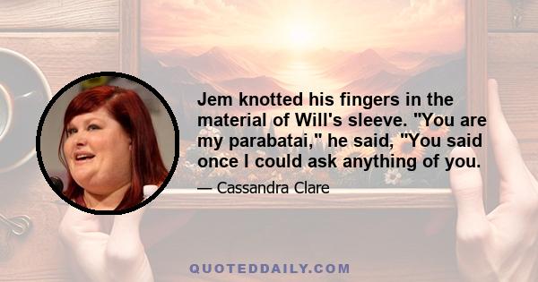 Jem knotted his fingers in the material of Will's sleeve. You are my parabatai, he said, You said once I could ask anything of you.