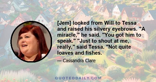 [Jem] looked from Will to Tessa and raised his silvery eyebrows. A miracle, he said. You got him to speak. Just to shout at me, really, said Tessa. Not quite loaves and fishes.