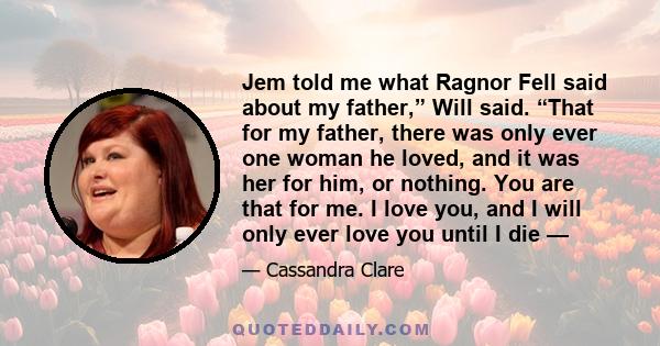 Jem told me what Ragnor Fell said about my father,” Will said. “That for my father, there was only ever one woman he loved, and it was her for him, or nothing. You are that for me. I love you, and I will only ever love