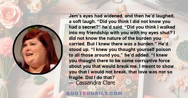 Jem’s eyes had widened, and then he’d laughed, a soft laugh. “Did you think I did not know you had a secret?” he’d said. “Did you think I walked into my friendship with you with my eyes shut? I did not know the nature