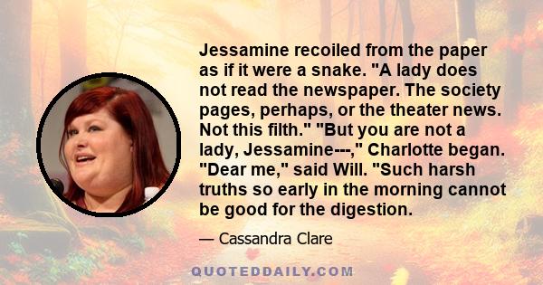 Jessamine recoiled from the paper as if it were a snake. A lady does not read the newspaper. The society pages, perhaps, or the theater news. Not this filth. But you are not a lady, Jessamine---, Charlotte began. Dear