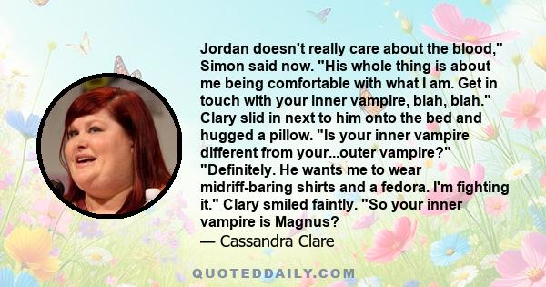 Jordan doesn't really care about the blood, Simon said now. His whole thing is about me being comfortable with what I am. Get in touch with your inner vampire, blah, blah. Clary slid in next to him onto the bed and