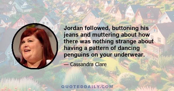 Jordan followed, buttoning his jeans and muttering about how there was nothing strange about having a pattern of dancing penguins on your underwear.