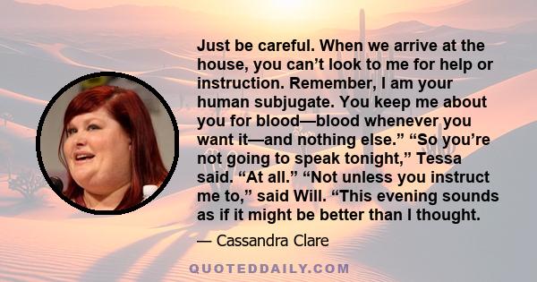 Just be careful. When we arrive at the house, you can’t look to me for help or instruction. Remember, I am your human subjugate. You keep me about you for blood—blood whenever you want it—and nothing else.” “So you’re