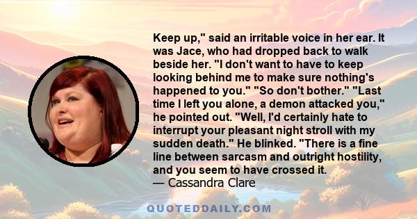 Keep up, said an irritable voice in her ear. It was Jace, who had dropped back to walk beside her. I don't want to have to keep looking behind me to make sure nothing's happened to you. So don't bother. Last time I left 