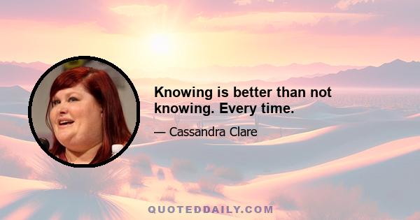 Knowing is better than not knowing. Every time.