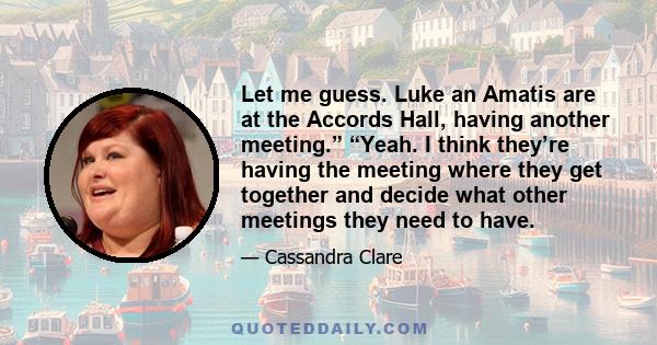 Let me guess. Luke an Amatis are at the Accords Hall, having another meeting.” “Yeah. I think they’re having the meeting where they get together and decide what other meetings they need to have.