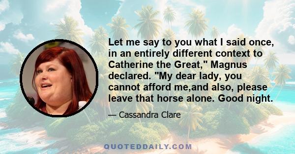 Let me say to you what I said once, in an entirely different context to Catherine the Great, Magnus declared. My dear lady, you cannot afford me,and also, please leave that horse alone. Good night.