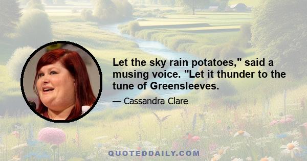 Let the sky rain potatoes, said a musing voice. Let it thunder to the tune of Greensleeves.