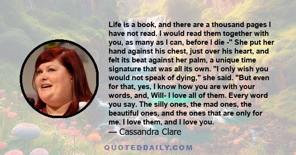 Life is a book, and there are a thousand pages I have not read. I would read them together with you, as many as I can, before I die - She put her hand against his chest, just over his heart, and felt its beat against