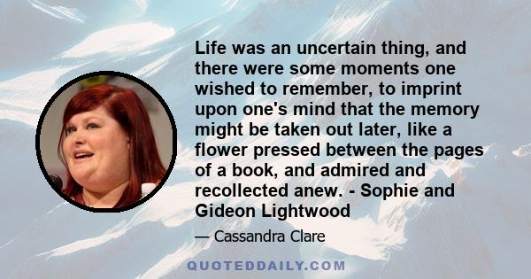 Life was an uncertain thing, and there were some moments one wished to remember, to imprint upon one's mind that the memory might be taken out later, like a flower pressed between the pages of a book, and admired and