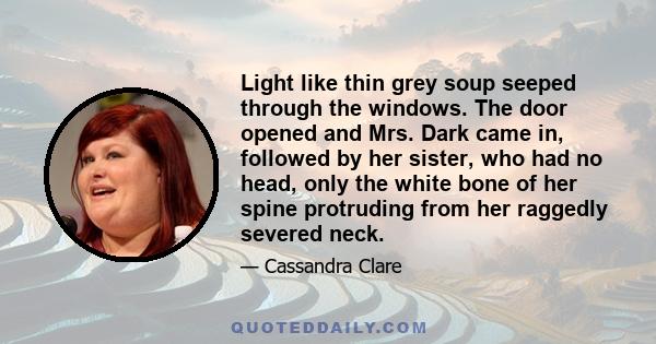 Light like thin grey soup seeped through the windows. The door opened and Mrs. Dark came in, followed by her sister, who had no head, only the white bone of her spine protruding from her raggedly severed neck.