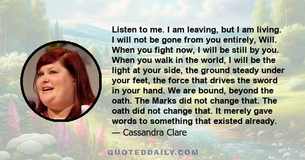 Listen to me. I am leaving, but I am living. I will not be gone from you entirely, Will. When you fight now, I will be still by you. When you walk in the world, I will be the light at your side, the ground steady under