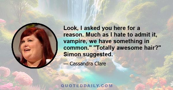 Look, I asked you here for a reason. Much as I hate to admit it, vampire, we have something in common.  Totally awesome hair? Simon suggested, but his heart wasn't really in it either. Something about the look on Jace's 