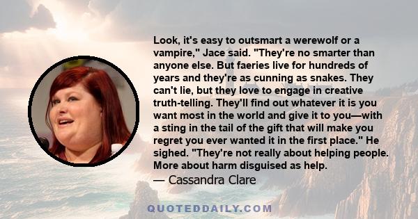 Look, it's easy to outsmart a werewolf or a vampire, Jace said. They're no smarter than anyone else. But faeries live for hundreds of years and they're as cunning as snakes. They can't lie, but they love to engage in