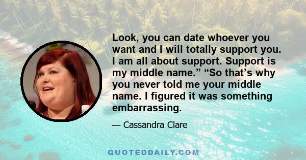 Look, you can date whoever you want and I will totally support you. I am all about support. Support is my middle name.” “So that’s why you never told me your middle name. I figured it was something embarrassing.