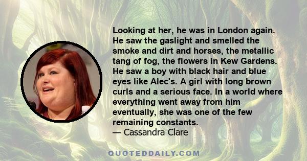 Looking at her, he was in London again. He saw the gaslight and smelled the smoke and dirt and horses, the metallic tang of fog, the flowers in Kew Gardens. He saw a boy with black hair and blue eyes like Alec's. A girl 