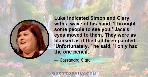 Luke indicated Simon and Clary with a wave of his hand. 'I brought some people to see you.' Jace's eyes moved to them. They were as blanked as if the had been painted. 'Unfortunately, ' he said, 'I only had the one