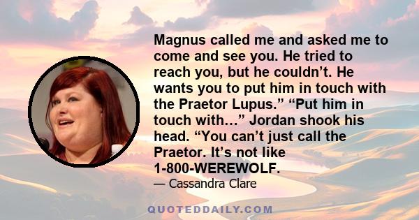 Magnus called me and asked me to come and see you. He tried to reach you, but he couldn’t. He wants you to put him in touch with the Praetor Lupus.” “Put him in touch with…” Jordan shook his head. “You can’t just call