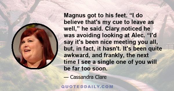 Magnus got to his feet. “I do believe that's my cue to leave as well,” he said. Clary noticed he was avoiding looking at Alec. “I'd say it's been nice meeting you all, but, in fact, it hasn't. It's been quite awkward,