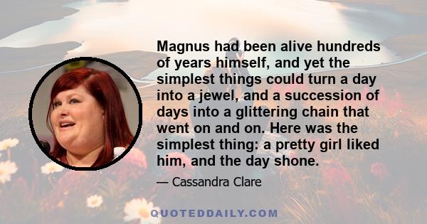 Magnus had been alive hundreds of years himself, and yet the simplest things could turn a day into a jewel, and a succession of days into a glittering chain that went on and on. Here was the simplest thing: a pretty