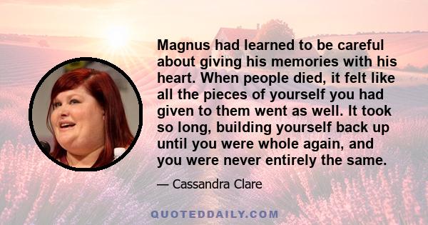 Magnus had learned to be careful about giving his memories with his heart. When people died, it felt like all the pieces of yourself you had given to them went as well. It took so long, building yourself back up until