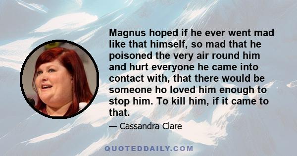 Magnus hoped if he ever went mad like that himself, so mad that he poisoned the very air round him and hurt everyone he came into contact with, that there would be someone ho loved him enough to stop him. To kill him,