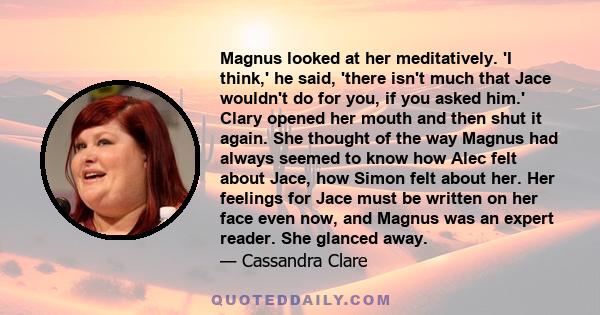 Magnus looked at her meditatively. 'I think,' he said, 'there isn't much that Jace wouldn't do for you, if you asked him.' Clary opened her mouth and then shut it again. She thought of the way Magnus had always seemed