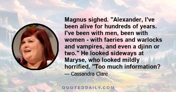 Magnus sighed. Alexander, I've been alive for hundreds of years. I've been with men, been with women - with faeries and warlocks and vampires, and even a djinn or two. He looked sideways at Maryse, who looked mildly