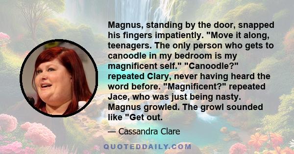 Magnus, standing by the door, snapped his fingers impatiently. Move it along, teenagers. The only person who gets to canoodle in my bedroom is my magnificent self. Canoodle? repeated Clary, never having heard the word