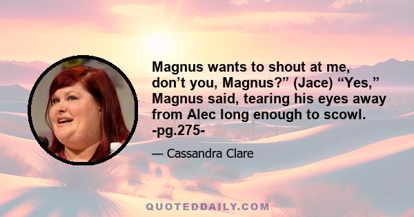 Magnus wants to shout at me, don’t you, Magnus?” (Jace) “Yes,” Magnus said, tearing his eyes away from Alec long enough to scowl. -pg.275-