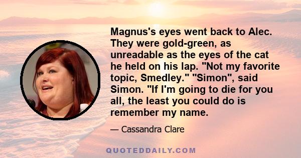 Magnus's eyes went back to Alec. They were gold-green, as unreadable as the eyes of the cat he held on his lap. Not my favorite topic, Smedley. Simon, said Simon. If I'm going to die for you all, the least you could do