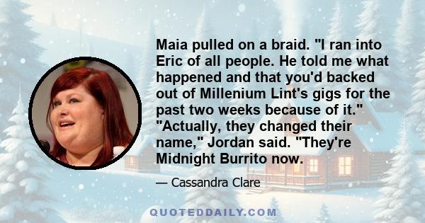 Maia pulled on a braid. I ran into Eric of all people. He told me what happened and that you'd backed out of Millenium Lint's gigs for the past two weeks because of it. Actually, they changed their name, Jordan said.