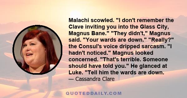 Malachi scowled. I don't remember the Clave inviting you into the Glass City, Magnus Bane. They didn't, Magnus said. Your wards are down. Really? the Consul's voice dripped sarcasm. I hadn't noticed. Magnus looked