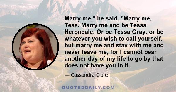 Marry me, he said. Marry me, Tess. Marry me and be Tessa Herondale. Or be Tessa Gray, or be whatever you wish to call yourself, but marry me and stay with me and never leave me, for I cannot bear another day of my life