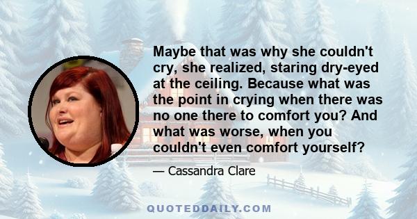 Maybe that was why she couldn't cry, she realized, staring dry-eyed at the ceiling. Because what was the point in crying when there was no one there to comfort you? And what was worse, when you couldn't even comfort