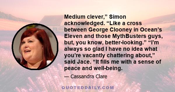 Medium clever,” Simon acknowledged. “Like a cross between George Clooney in Ocean’s Eleven and those MythBusters guys, but, you know, better-looking.” “I’m always so glad I have no idea what you’re vacantly chattering