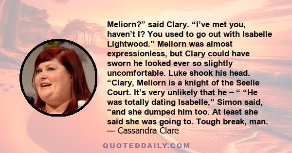 Meliorn?” said Clary. “I’ve met you, haven’t I? You used to go out with Isabelle Lightwood.” Meliorn was almost expressionless, but Clary could have sworn he looked ever so slightly uncomfortable. Luke shook his head.