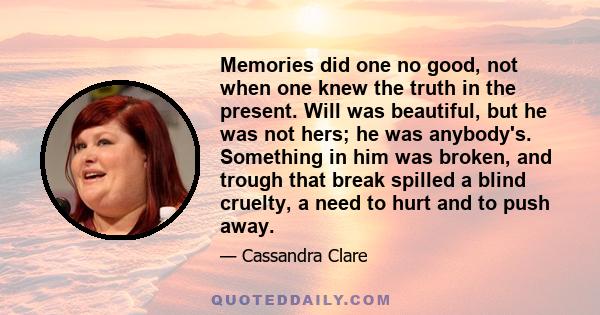 Memories did one no good, not when one knew the truth in the present. Will was beautiful, but he was not hers; he was anybody's. Something in him was broken, and trough that break spilled a blind cruelty, a need to hurt 