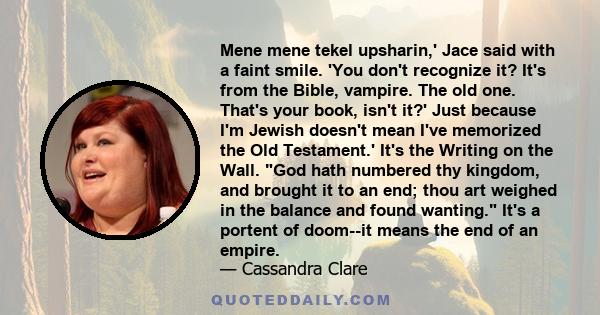 Mene mene tekel upsharin,' Jace said with a faint smile. 'You don't recognize it? It's from the Bible, vampire. The old one. That's your book, isn't it?' Just because I'm Jewish doesn't mean I've memorized the Old