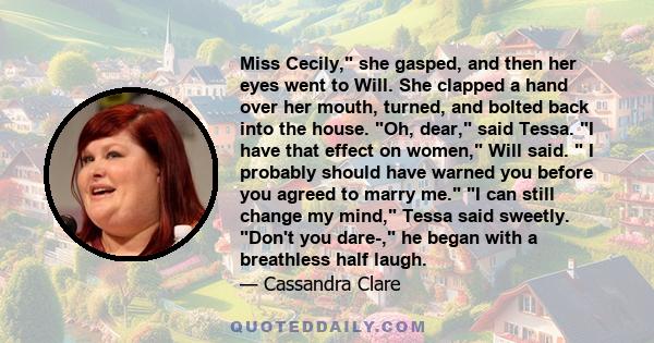 Miss Cecily, she gasped, and then her eyes went to Will. She clapped a hand over her mouth, turned, and bolted back into the house. Oh, dear, said Tessa. I have that effect on women, Will said.  I probably should have